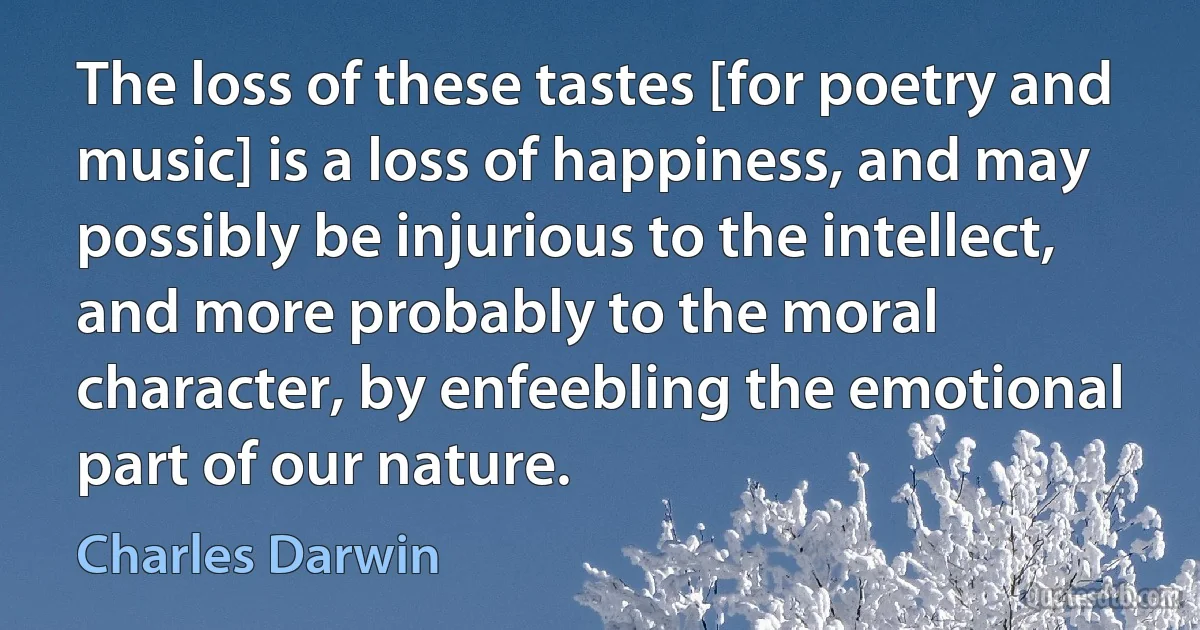 The loss of these tastes [for poetry and music] is a loss of happiness, and may possibly be injurious to the intellect, and more probably to the moral character, by enfeebling the emotional part of our nature. (Charles Darwin)