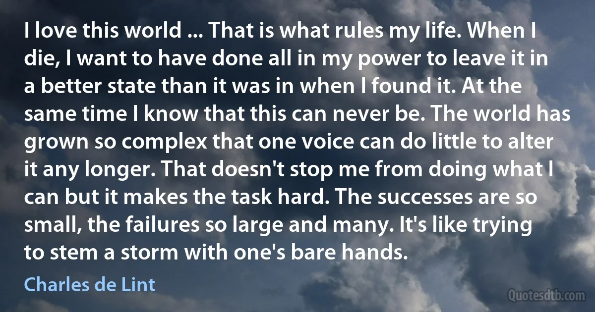 I love this world ... That is what rules my life. When I die, I want to have done all in my power to leave it in a better state than it was in when I found it. At the same time I know that this can never be. The world has grown so complex that one voice can do little to alter it any longer. That doesn't stop me from doing what I can but it makes the task hard. The successes are so small, the failures so large and many. It's like trying to stem a storm with one's bare hands. (Charles de Lint)