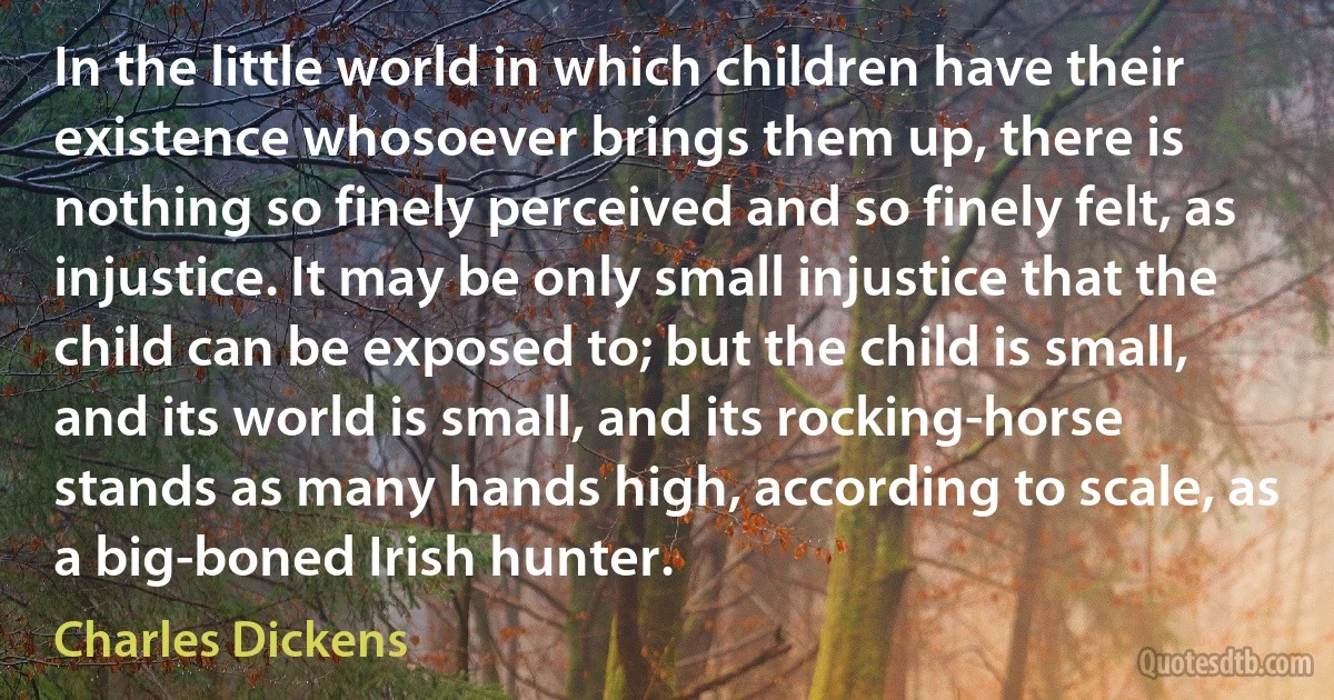 In the little world in which children have their existence whosoever brings them up, there is nothing so finely perceived and so finely felt, as injustice. It may be only small injustice that the child can be exposed to; but the child is small, and its world is small, and its rocking-horse stands as many hands high, according to scale, as a big-boned Irish hunter. (Charles Dickens)