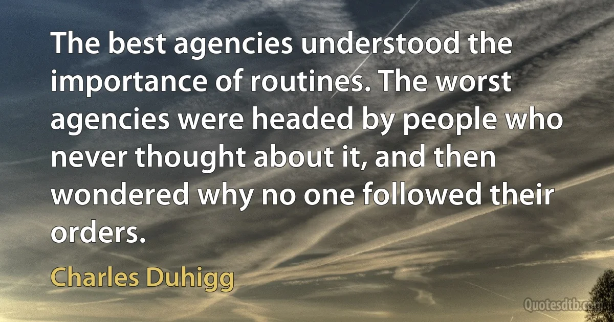 The best agencies understood the importance of routines. The worst agencies were headed by people who never thought about it, and then wondered why no one followed their orders. (Charles Duhigg)