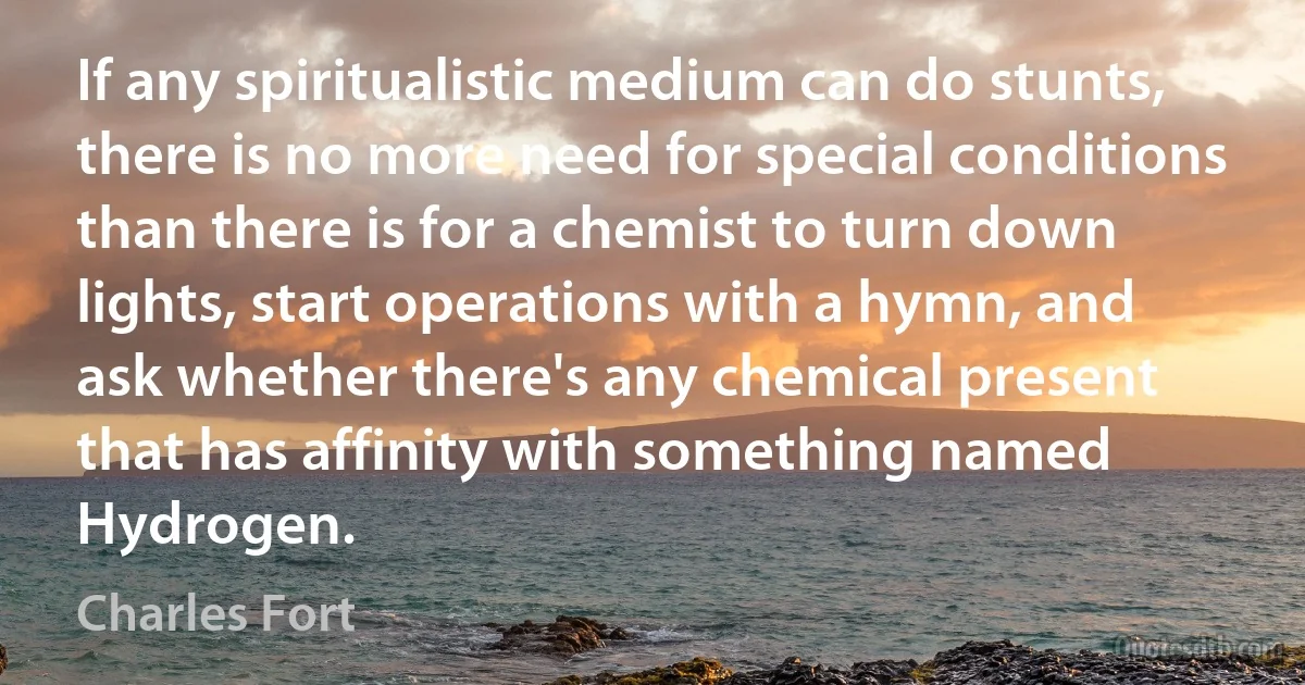 If any spiritualistic medium can do stunts, there is no more need for special conditions than there is for a chemist to turn down lights, start operations with a hymn, and ask whether there's any chemical present that has affinity with something named Hydrogen. (Charles Fort)