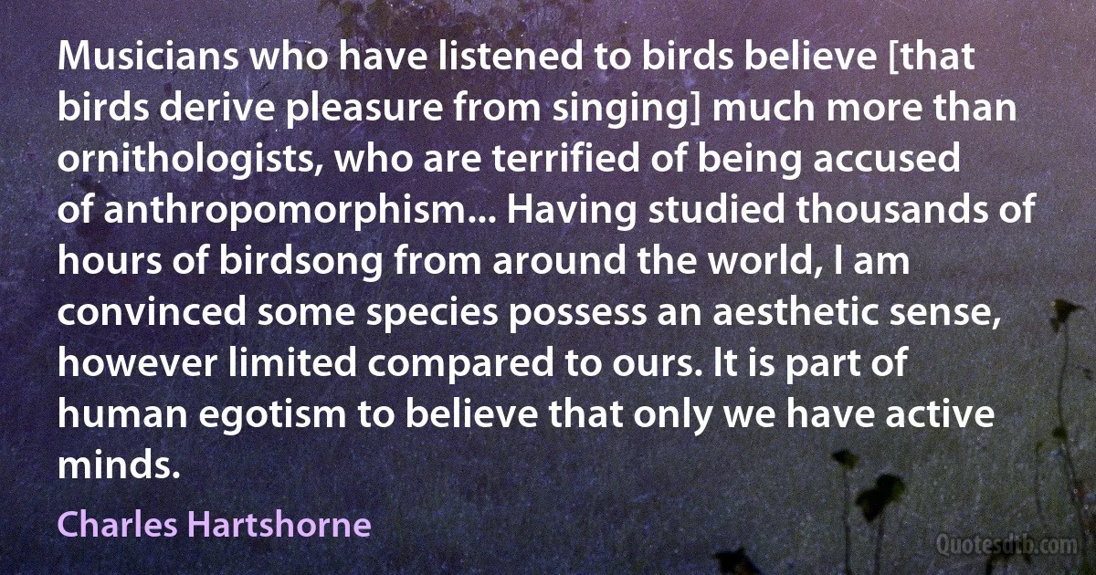 Musicians who have listened to birds believe [that birds derive pleasure from singing] much more than ornithologists, who are terrified of being accused of anthropomorphism... Having studied thousands of hours of birdsong from around the world, I am convinced some species possess an aesthetic sense, however limited compared to ours. It is part of human egotism to believe that only we have active minds. (Charles Hartshorne)