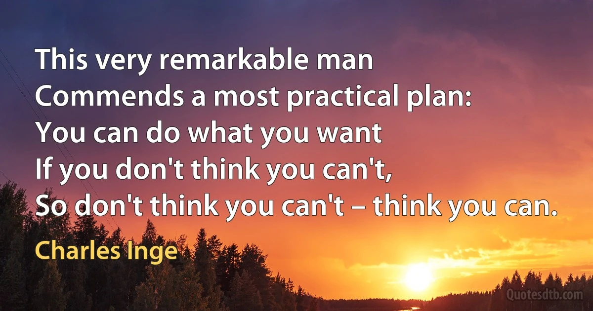 This very remarkable man
Commends a most practical plan:
You can do what you want
If you don't think you can't,
So don't think you can't – think you can. (Charles Inge)