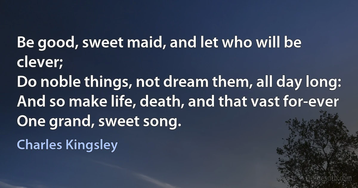 Be good, sweet maid, and let who will be clever;
Do noble things, not dream them, all day long:
And so make life, death, and that vast for-ever
One grand, sweet song. (Charles Kingsley)