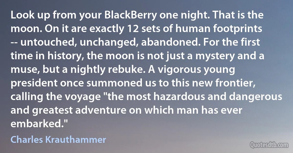 Look up from your BlackBerry one night. That is the moon. On it are exactly 12 sets of human footprints -- untouched, unchanged, abandoned. For the first time in history, the moon is not just a mystery and a muse, but a nightly rebuke. A vigorous young president once summoned us to this new frontier, calling the voyage "the most hazardous and dangerous and greatest adventure on which man has ever embarked." (Charles Krauthammer)