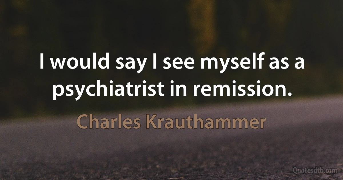 I would say I see myself as a psychiatrist in remission. (Charles Krauthammer)