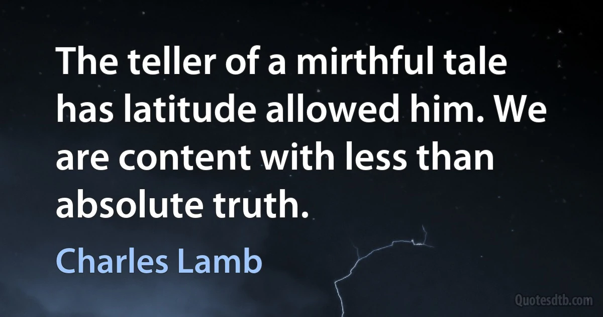 The teller of a mirthful tale has latitude allowed him. We are content with less than absolute truth. (Charles Lamb)