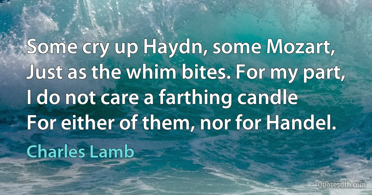 Some cry up Haydn, some Mozart,
Just as the whim bites. For my part,
I do not care a farthing candle
For either of them, nor for Handel. (Charles Lamb)