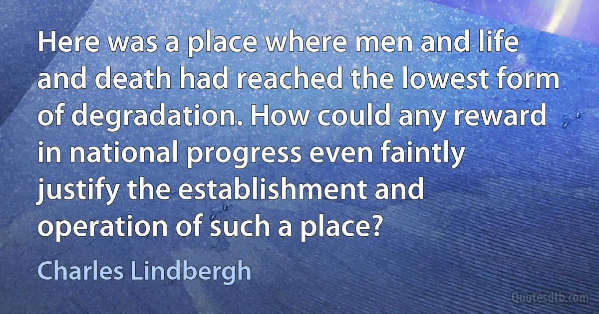 Here was a place where men and life and death had reached the lowest form of degradation. How could any reward in national progress even faintly justify the establishment and operation of such a place? (Charles Lindbergh)