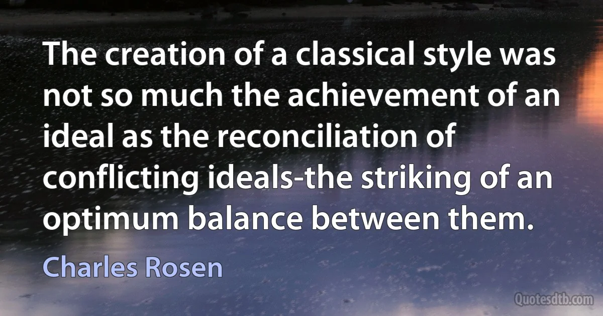 The creation of a classical style was not so much the achievement of an ideal as the reconciliation of conflicting ideals-the striking of an optimum balance between them. (Charles Rosen)