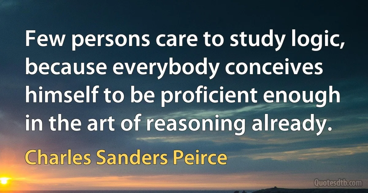 Few persons care to study logic, because everybody conceives himself to be proficient enough in the art of reasoning already. (Charles Sanders Peirce)