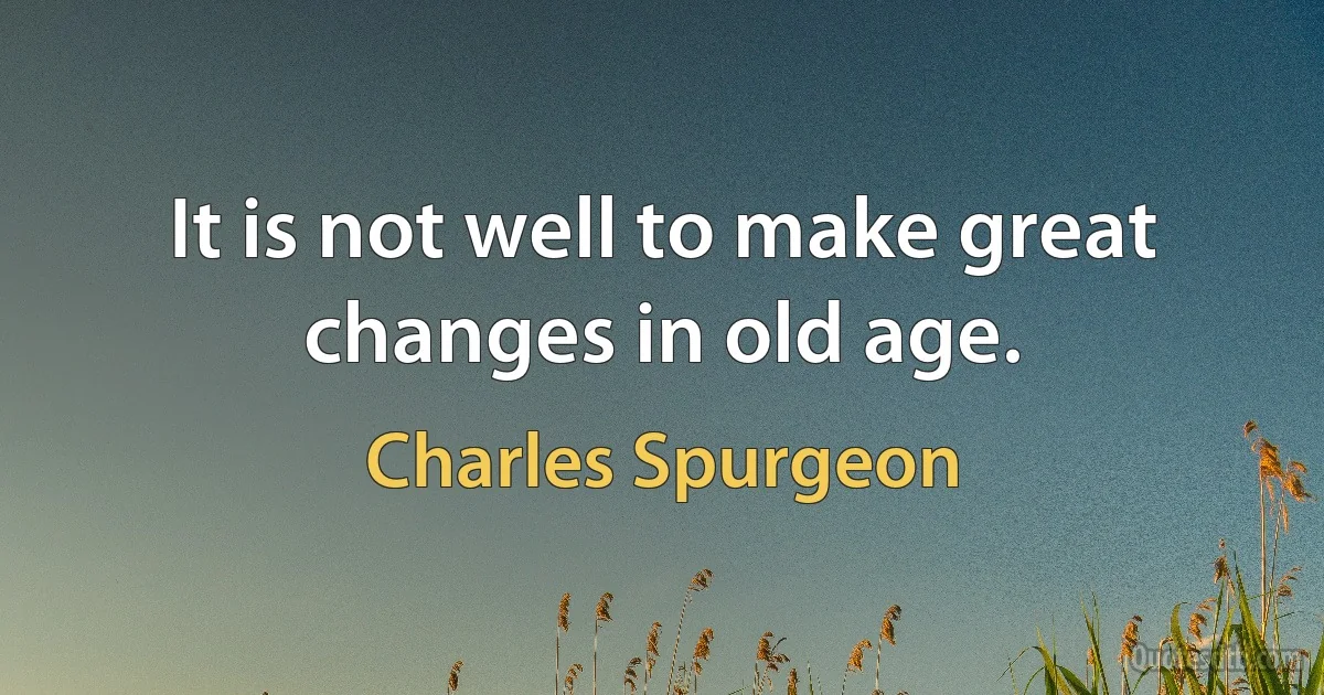 It is not well to make great changes in old age. (Charles Spurgeon)