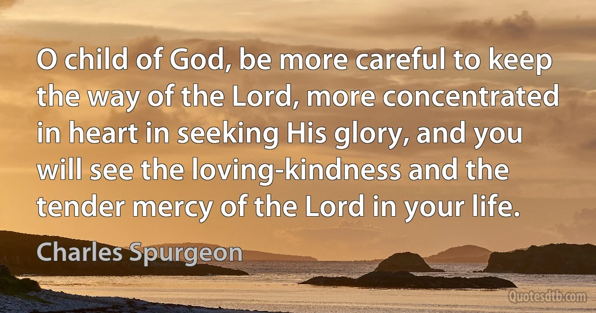 O child of God, be more careful to keep the way of the Lord, more concentrated in heart in seeking His glory, and you will see the loving-kindness and the tender mercy of the Lord in your life. (Charles Spurgeon)