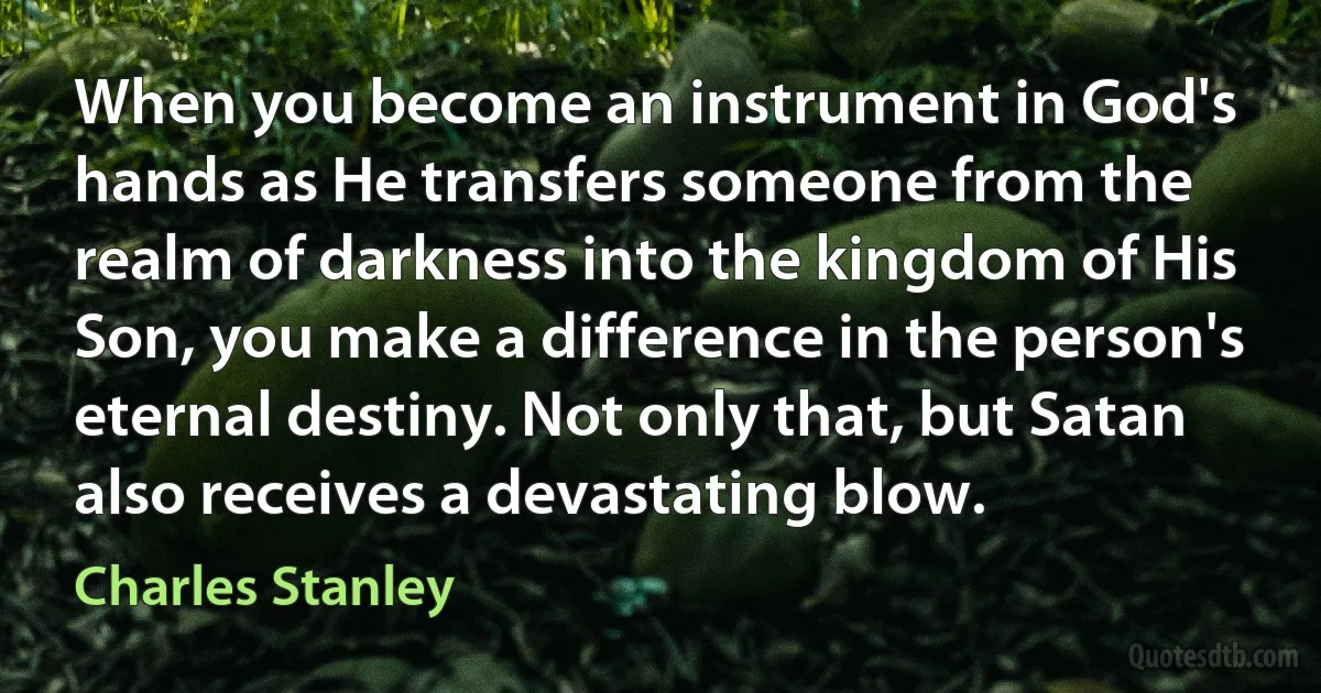 When you become an instrument in God's hands as He transfers someone from the realm of darkness into the kingdom of His Son, you make a difference in the person's eternal destiny. Not only that, but Satan also receives a devastating blow. (Charles Stanley)