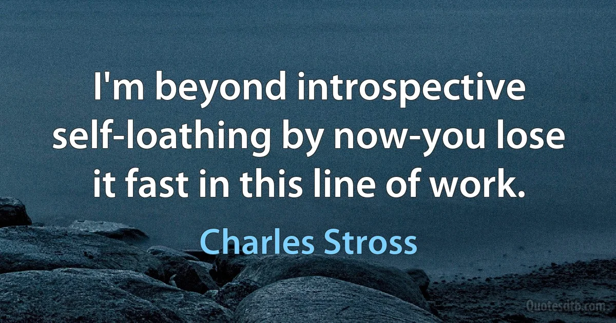 I'm beyond introspective self-loathing by now-you lose it fast in this line of work. (Charles Stross)