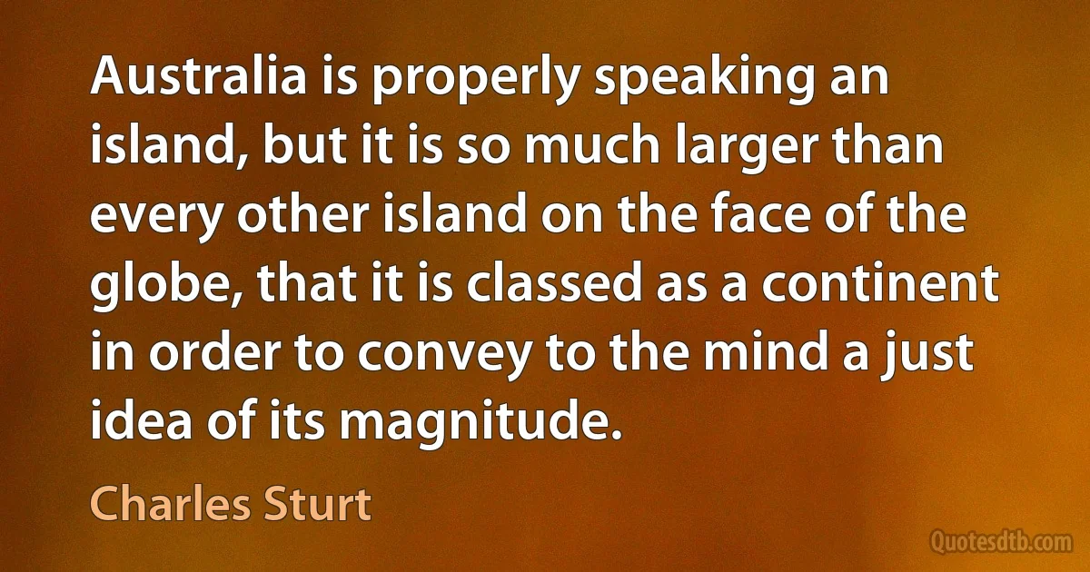 Australia is properly speaking an island, but it is so much larger than every other island on the face of the globe, that it is classed as a continent in order to convey to the mind a just idea of its magnitude. (Charles Sturt)