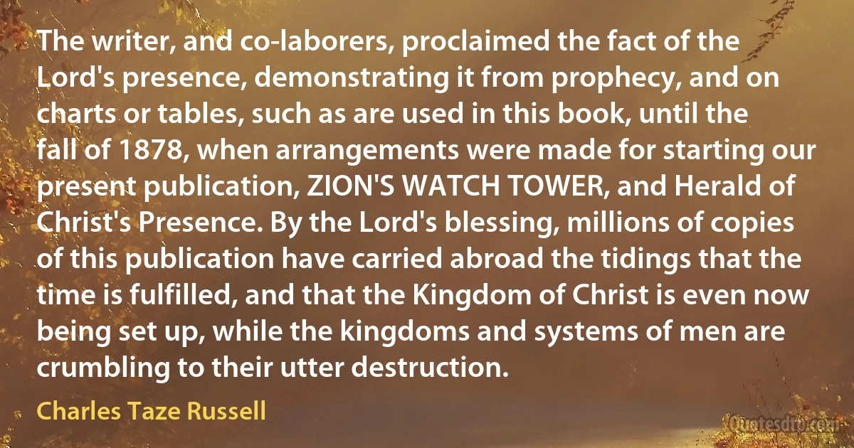 The writer, and co-laborers, proclaimed the fact of the Lord's presence, demonstrating it from prophecy, and on charts or tables, such as are used in this book, until the fall of 1878, when arrangements were made for starting our present publication, ZION'S WATCH TOWER, and Herald of Christ's Presence. By the Lord's blessing, millions of copies of this publication have carried abroad the tidings that the time is fulfilled, and that the Kingdom of Christ is even now being set up, while the kingdoms and systems of men are crumbling to their utter destruction. (Charles Taze Russell)