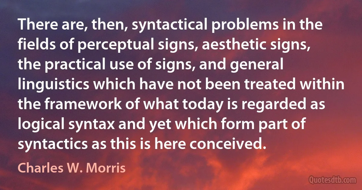 There are, then, syntactical problems in the fields of perceptual signs, aesthetic signs, the practical use of signs, and general linguistics which have not been treated within the framework of what today is regarded as logical syntax and yet which form part of syntactics as this is here conceived. (Charles W. Morris)