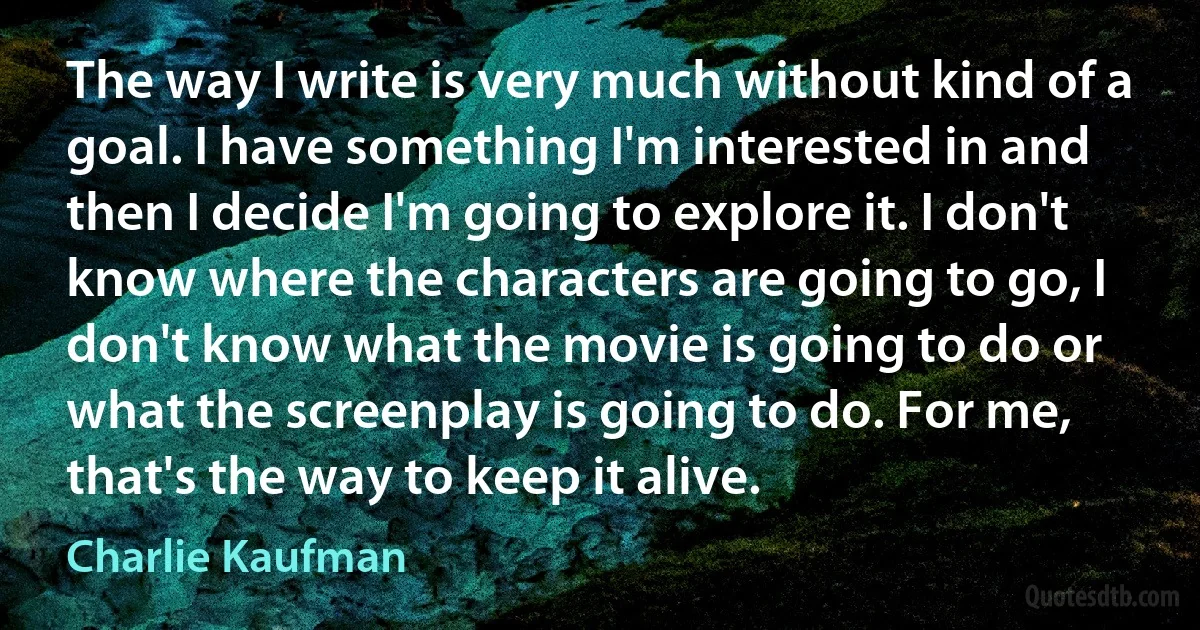 The way I write is very much without kind of a goal. I have something I'm interested in and then I decide I'm going to explore it. I don't know where the characters are going to go, I don't know what the movie is going to do or what the screenplay is going to do. For me, that's the way to keep it alive. (Charlie Kaufman)