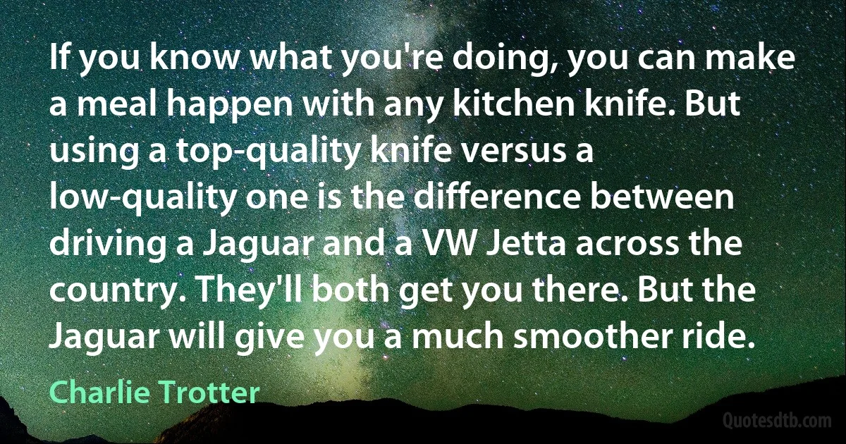 If you know what you're doing, you can make a meal happen with any kitchen knife. But using a top-quality knife versus a low-quality one is the difference between driving a Jaguar and a VW Jetta across the country. They'll both get you there. But the Jaguar will give you a much smoother ride. (Charlie Trotter)