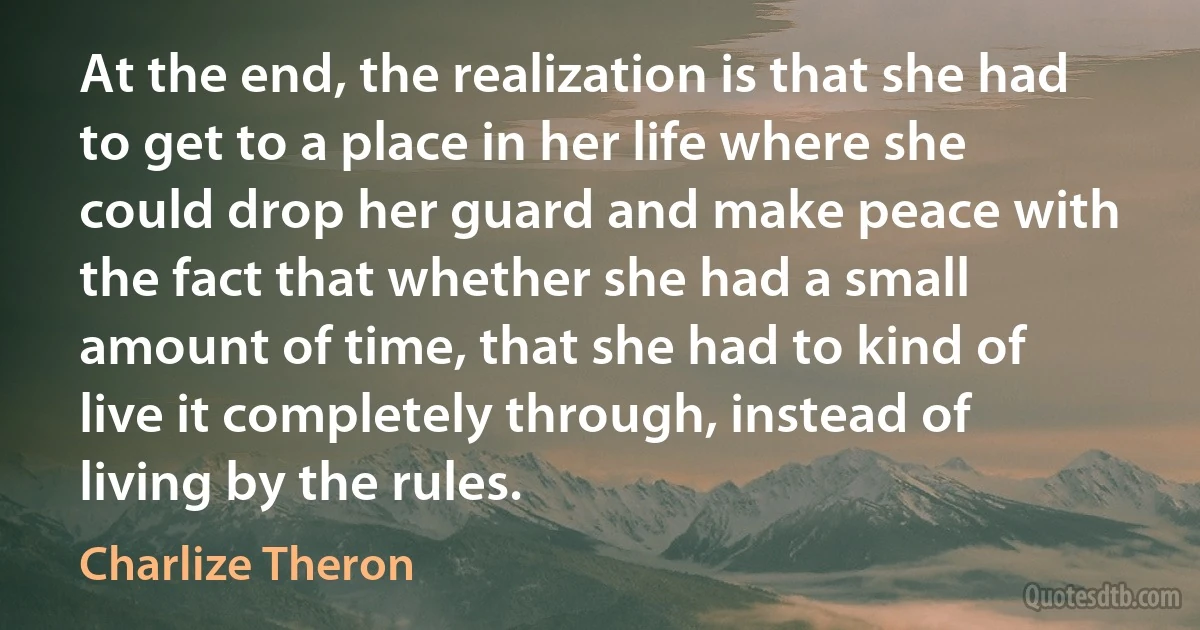 At the end, the realization is that she had to get to a place in her life where she could drop her guard and make peace with the fact that whether she had a small amount of time, that she had to kind of live it completely through, instead of living by the rules. (Charlize Theron)