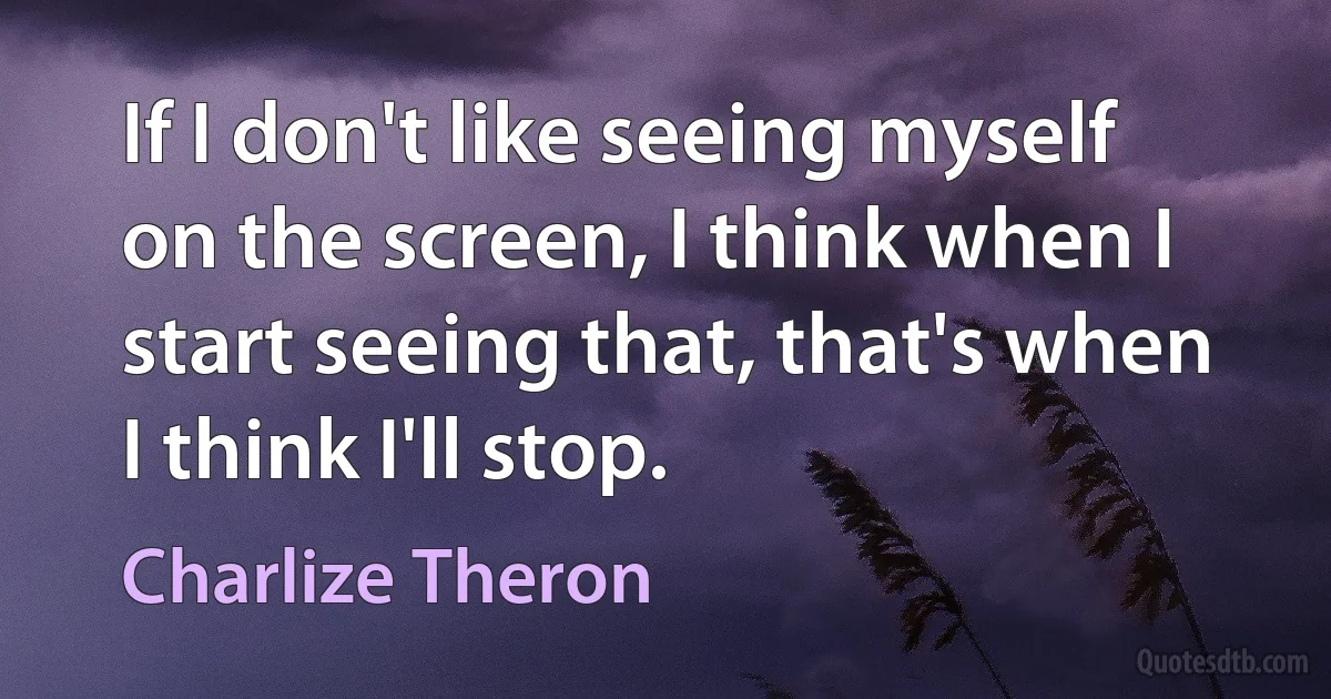 If I don't like seeing myself on the screen, I think when I start seeing that, that's when I think I'll stop. (Charlize Theron)