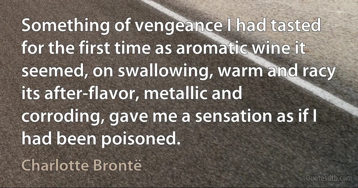 Something of vengeance I had tasted for the first time as aromatic wine it seemed, on swallowing, warm and racy its after-flavor, metallic and corroding, gave me a sensation as if I had been poisoned. (Charlotte Brontë)