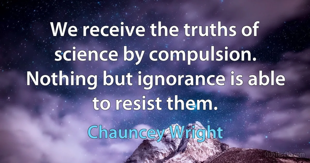 We receive the truths of science by compulsion. Nothing but ignorance is able to resist them. (Chauncey Wright)