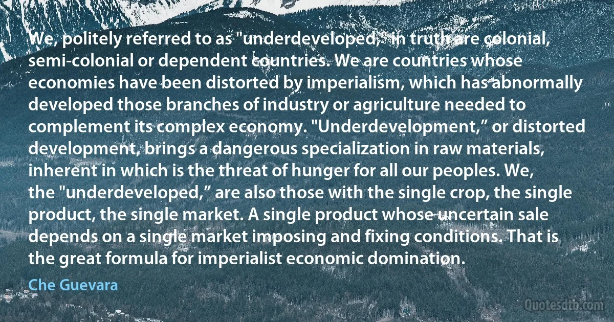 We, politely referred to as "underdeveloped," in truth are colonial, semi-colonial or dependent countries. We are countries whose economies have been distorted by imperialism, which has abnormally developed those branches of industry or agriculture needed to complement its complex economy. "Underdevelopment,” or distorted development, brings a dangerous specialization in raw materials, inherent in which is the threat of hunger for all our peoples. We, the "underdeveloped,” are also those with the single crop, the single product, the single market. A single product whose uncertain sale depends on a single market imposing and fixing conditions. That is the great formula for imperialist economic domination. (Che Guevara)