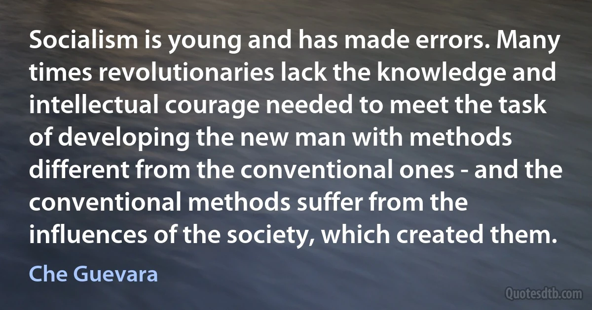 Socialism is young and has made errors. Many times revolutionaries lack the knowledge and intellectual courage needed to meet the task of developing the new man with methods different from the conventional ones - and the conventional methods suffer from the influences of the society, which created them. (Che Guevara)