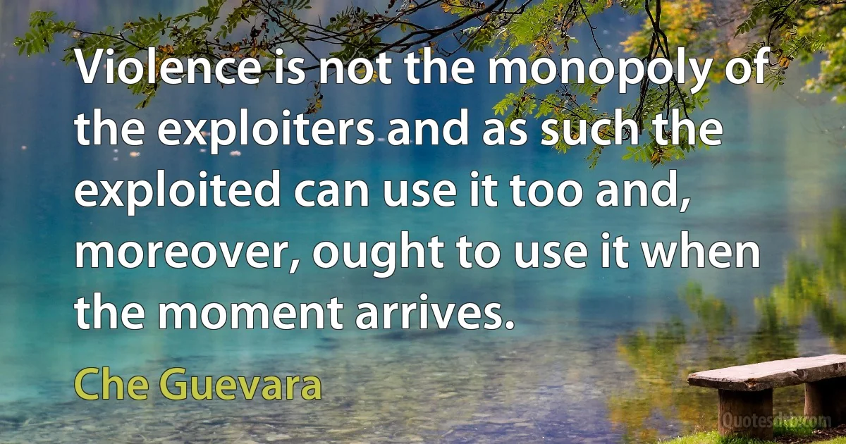 Violence is not the monopoly of the exploiters and as such the exploited can use it too and, moreover, ought to use it when the moment arrives. (Che Guevara)