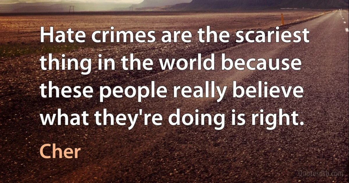 Hate crimes are the scariest thing in the world because these people really believe what they're doing is right. (Cher)