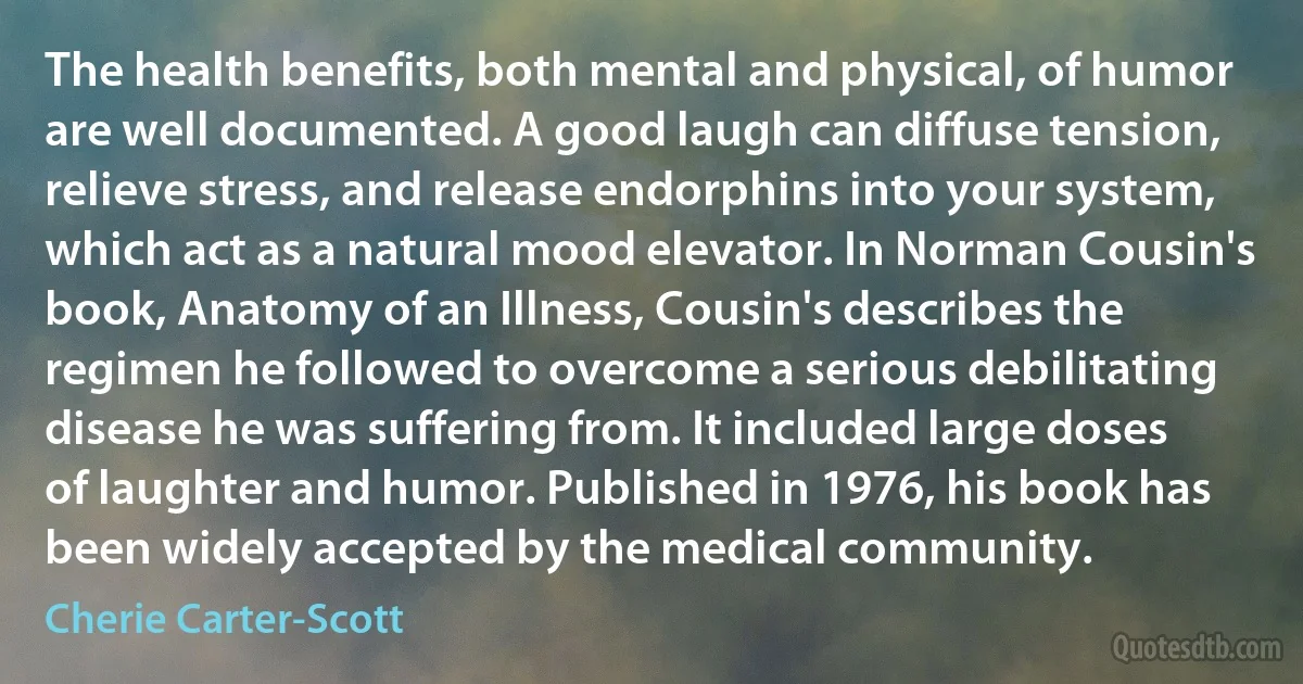 The health benefits, both mental and physical, of humor are well documented. A good laugh can diffuse tension, relieve stress, and release endorphins into your system, which act as a natural mood elevator. In Norman Cousin's book, Anatomy of an Illness, Cousin's describes the regimen he followed to overcome a serious debilitating disease he was suffering from. It included large doses of laughter and humor. Published in 1976, his book has been widely accepted by the medical community. (Cherie Carter-Scott)