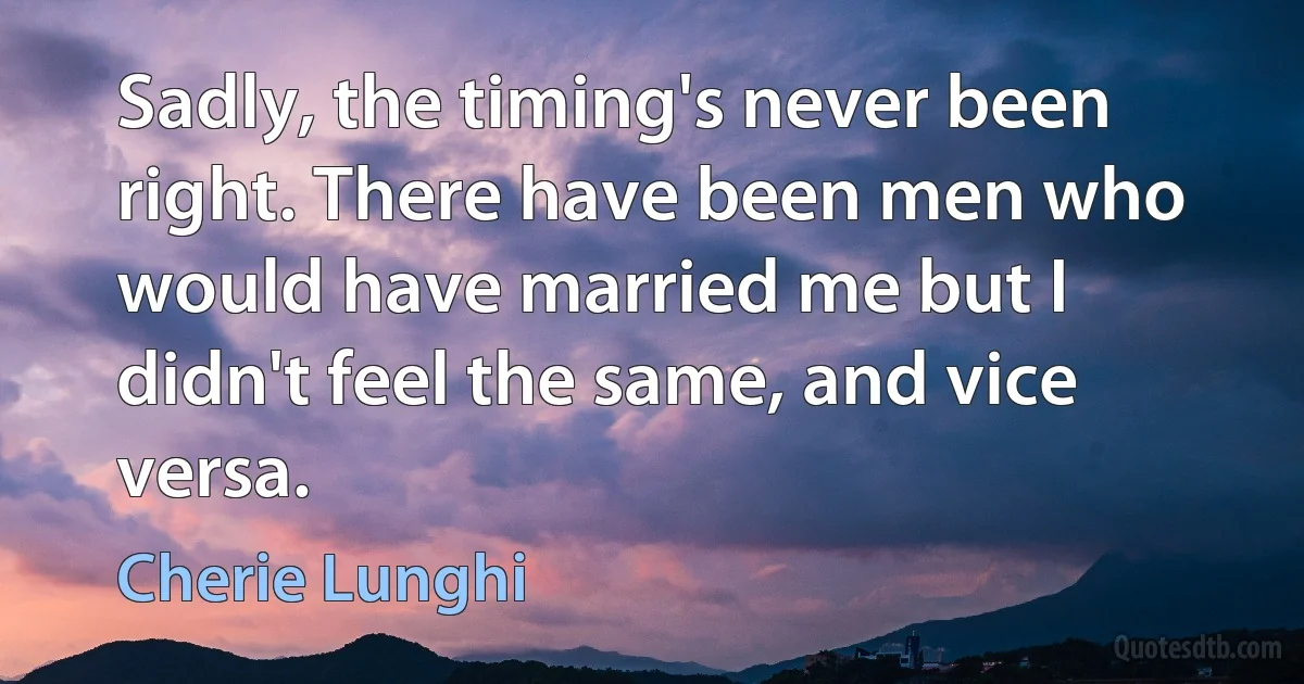 Sadly, the timing's never been right. There have been men who would have married me but I didn't feel the same, and vice versa. (Cherie Lunghi)