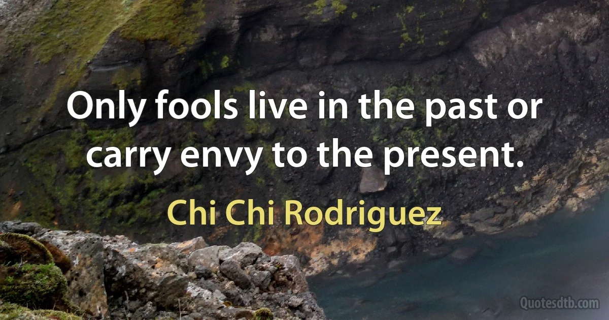 Only fools live in the past or carry envy to the present. (Chi Chi Rodriguez)