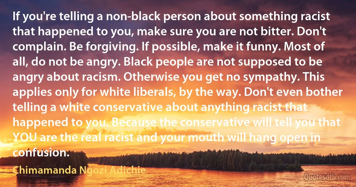 If you're telling a non-black person about something racist that happened to you, make sure you are not bitter. Don't complain. Be forgiving. If possible, make it funny. Most of all, do not be angry. Black people are not supposed to be angry about racism. Otherwise you get no sympathy. This applies only for white liberals, by the way. Don't even bother telling a white conservative about anything racist that happened to you. Because the conservative will tell you that YOU are the real racist and your mouth will hang open in confusion. (Chimamanda Ngozi Adichie)