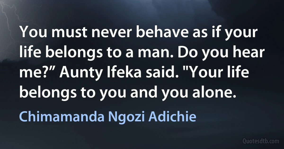 You must never behave as if your life belongs to a man. Do you hear me?” Aunty Ifeka said. "Your life belongs to you and you alone. (Chimamanda Ngozi Adichie)