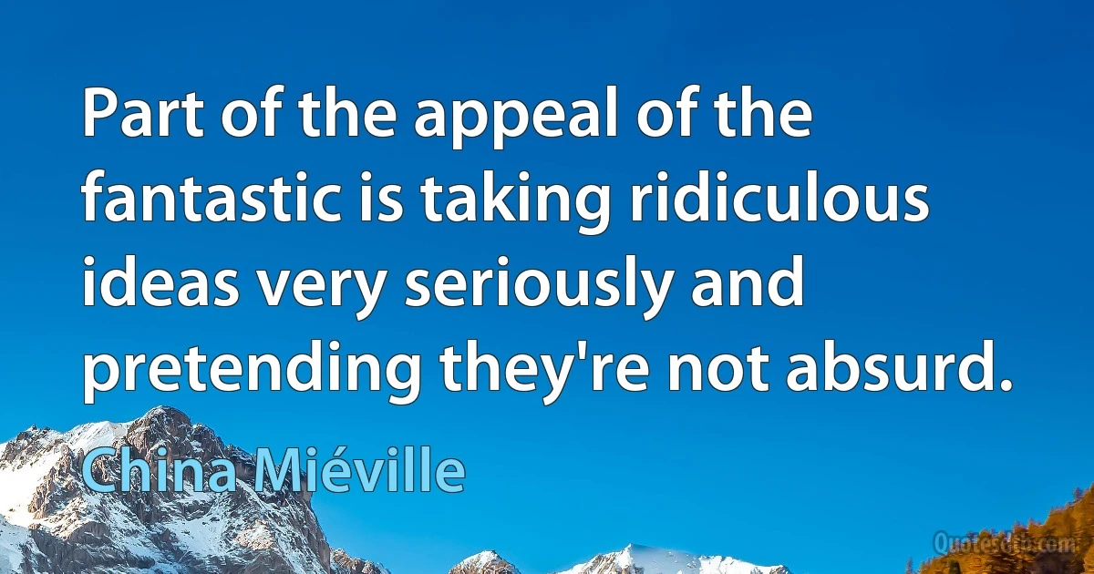 Part of the appeal of the fantastic is taking ridiculous ideas very seriously and pretending they're not absurd. (China Miéville)