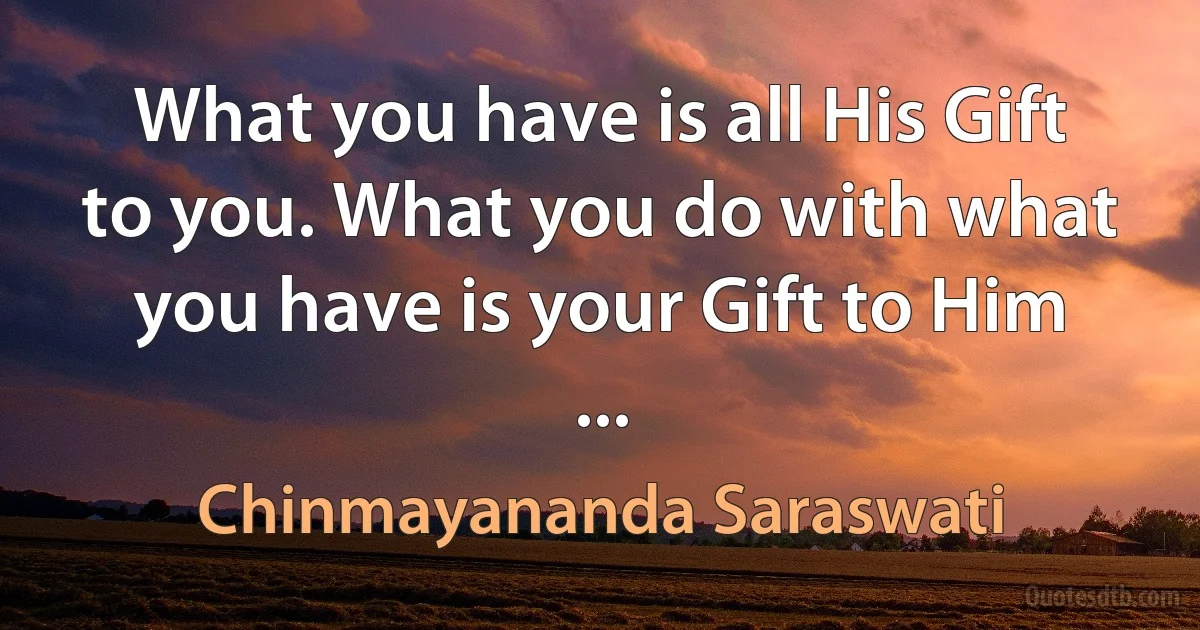 What you have is all His Gift to you. What you do with what you have is your Gift to Him ... (Chinmayananda Saraswati)