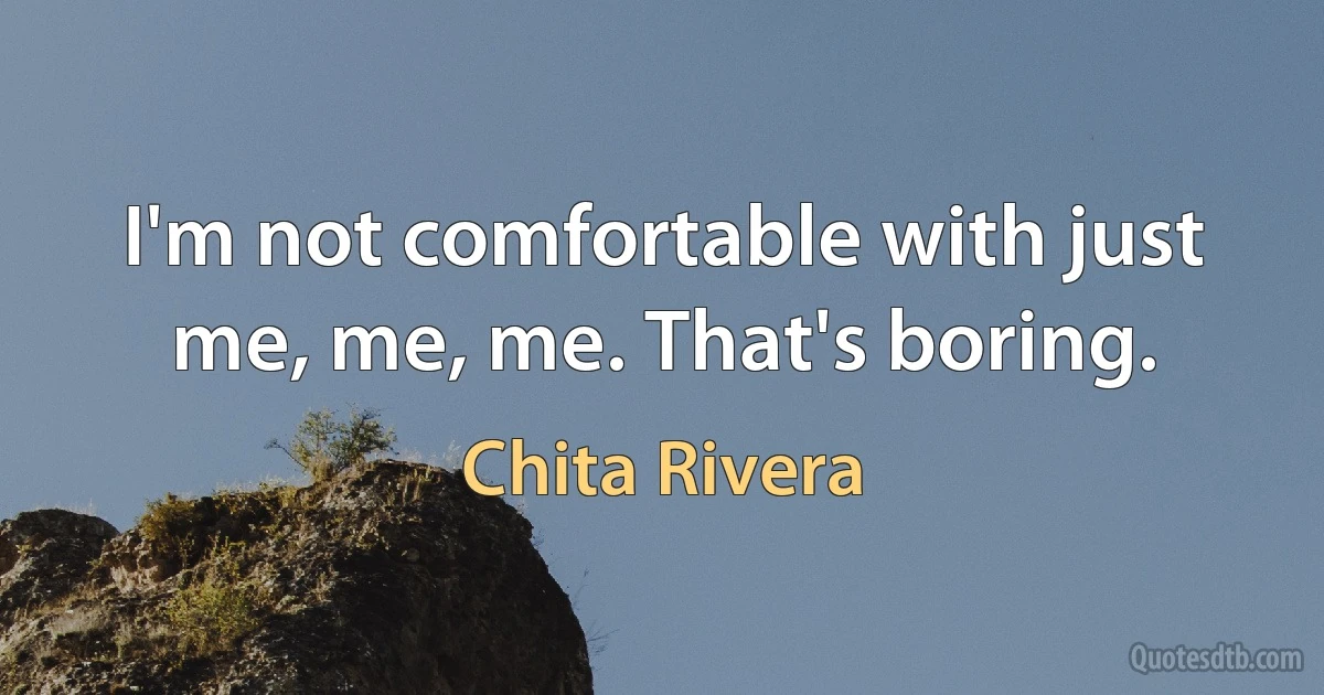 I'm not comfortable with just me, me, me. That's boring. (Chita Rivera)