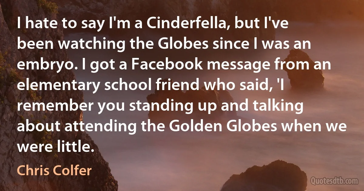 I hate to say I'm a Cinderfella, but I've been watching the Globes since I was an embryo. I got a Facebook message from an elementary school friend who said, 'I remember you standing up and talking about attending the Golden Globes when we were little. (Chris Colfer)