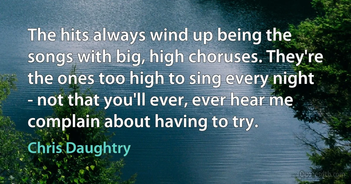 The hits always wind up being the songs with big, high choruses. They're the ones too high to sing every night - not that you'll ever, ever hear me complain about having to try. (Chris Daughtry)