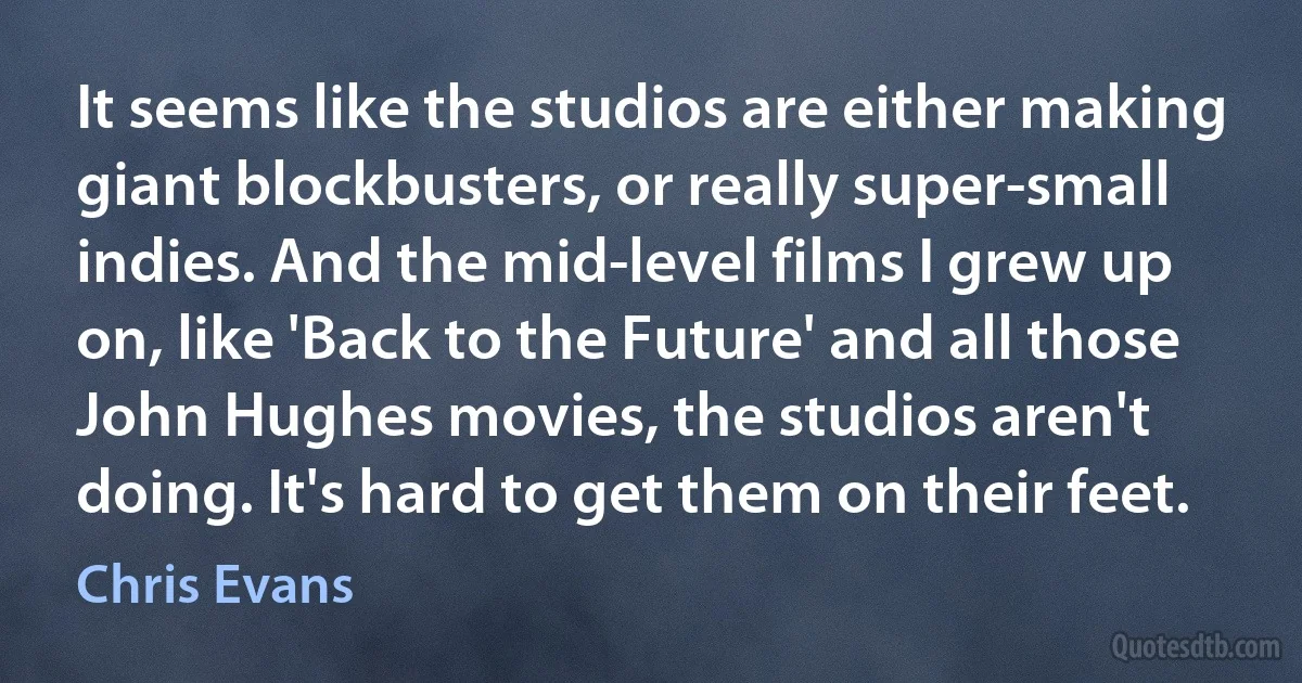 It seems like the studios are either making giant blockbusters, or really super-small indies. And the mid-level films I grew up on, like 'Back to the Future' and all those John Hughes movies, the studios aren't doing. It's hard to get them on their feet. (Chris Evans)