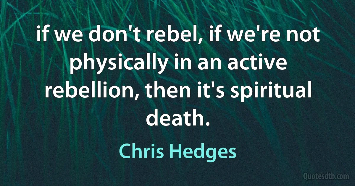 if we don't rebel, if we're not physically in an active rebellion, then it's spiritual death. (Chris Hedges)