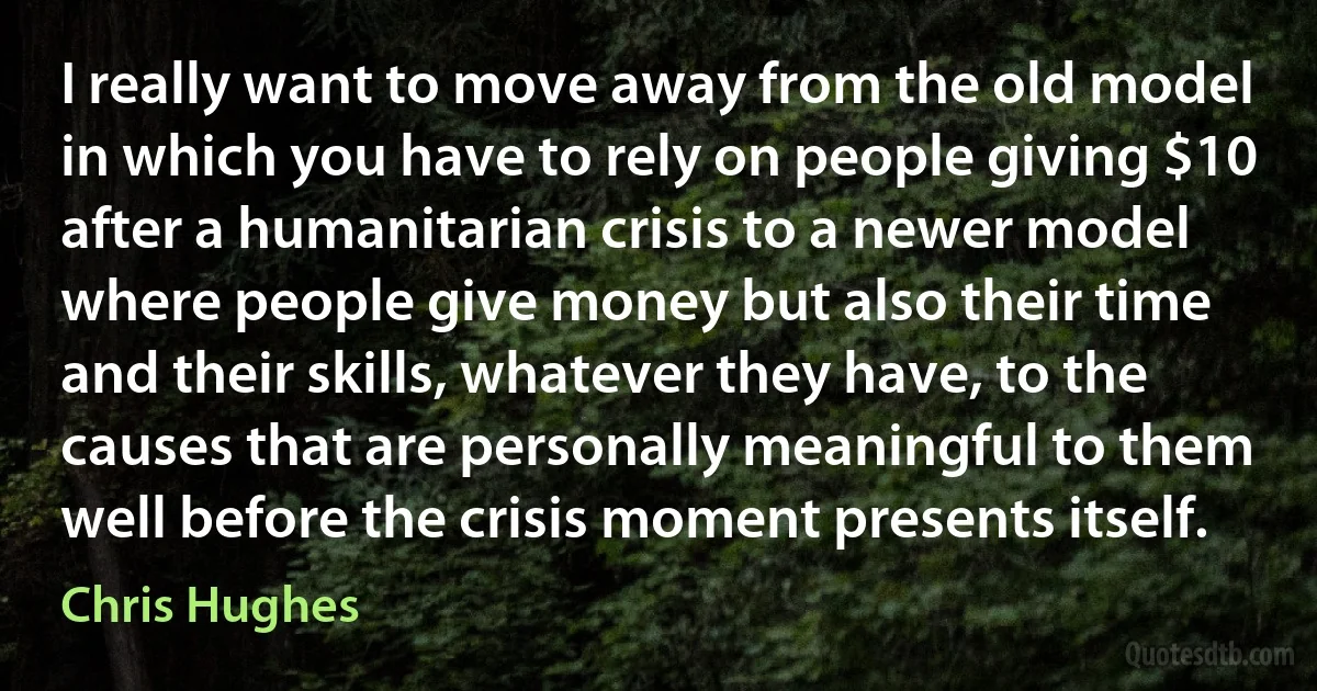 I really want to move away from the old model in which you have to rely on people giving $10 after a humanitarian crisis to a newer model where people give money but also their time and their skills, whatever they have, to the causes that are personally meaningful to them well before the crisis moment presents itself. (Chris Hughes)