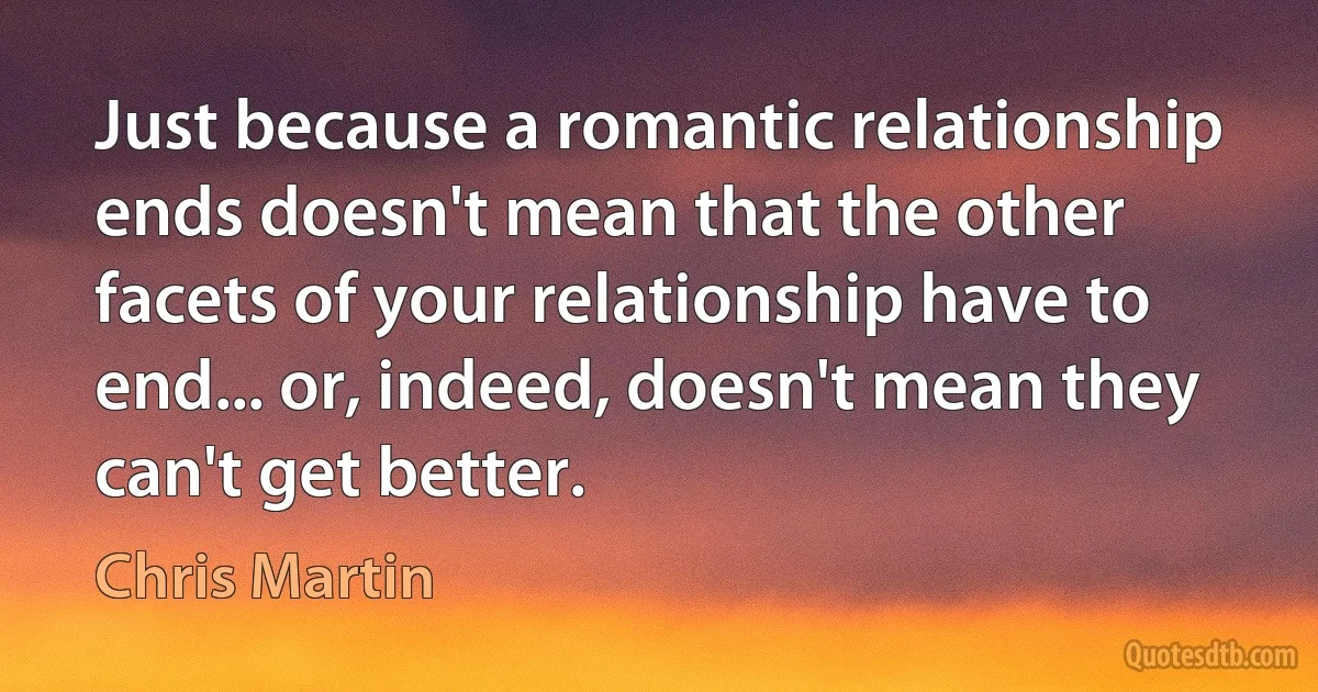 Just because a romantic relationship ends doesn't mean that the other facets of your relationship have to end... or, indeed, doesn't mean they can't get better. (Chris Martin)