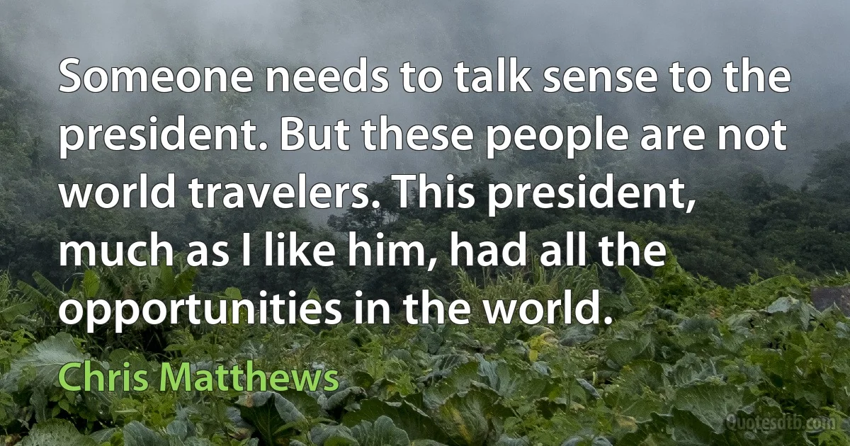 Someone needs to talk sense to the president. But these people are not world travelers. This president, much as I like him, had all the opportunities in the world. (Chris Matthews)