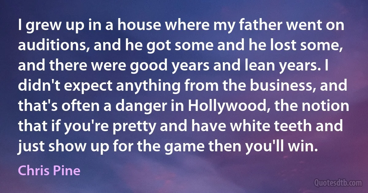 I grew up in a house where my father went on auditions, and he got some and he lost some, and there were good years and lean years. I didn't expect anything from the business, and that's often a danger in Hollywood, the notion that if you're pretty and have white teeth and just show up for the game then you'll win. (Chris Pine)