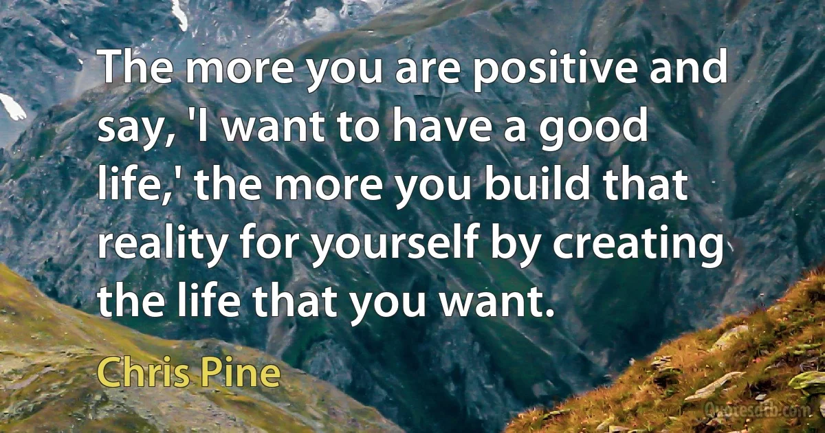 The more you are positive and say, 'I want to have a good life,' the more you build that reality for yourself by creating the life that you want. (Chris Pine)