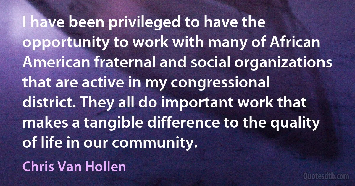 I have been privileged to have the opportunity to work with many of African American fraternal and social organizations that are active in my congressional district. They all do important work that makes a tangible difference to the quality of life in our community. (Chris Van Hollen)